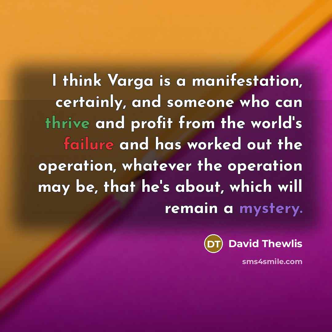 “I think Varga is a manifestation, certainly, and someone who can thrive and profit from the world's failure and has worked out the operation, whatever the operation may be, that he's about, which will remain a mystery.” quote by David Thewlis