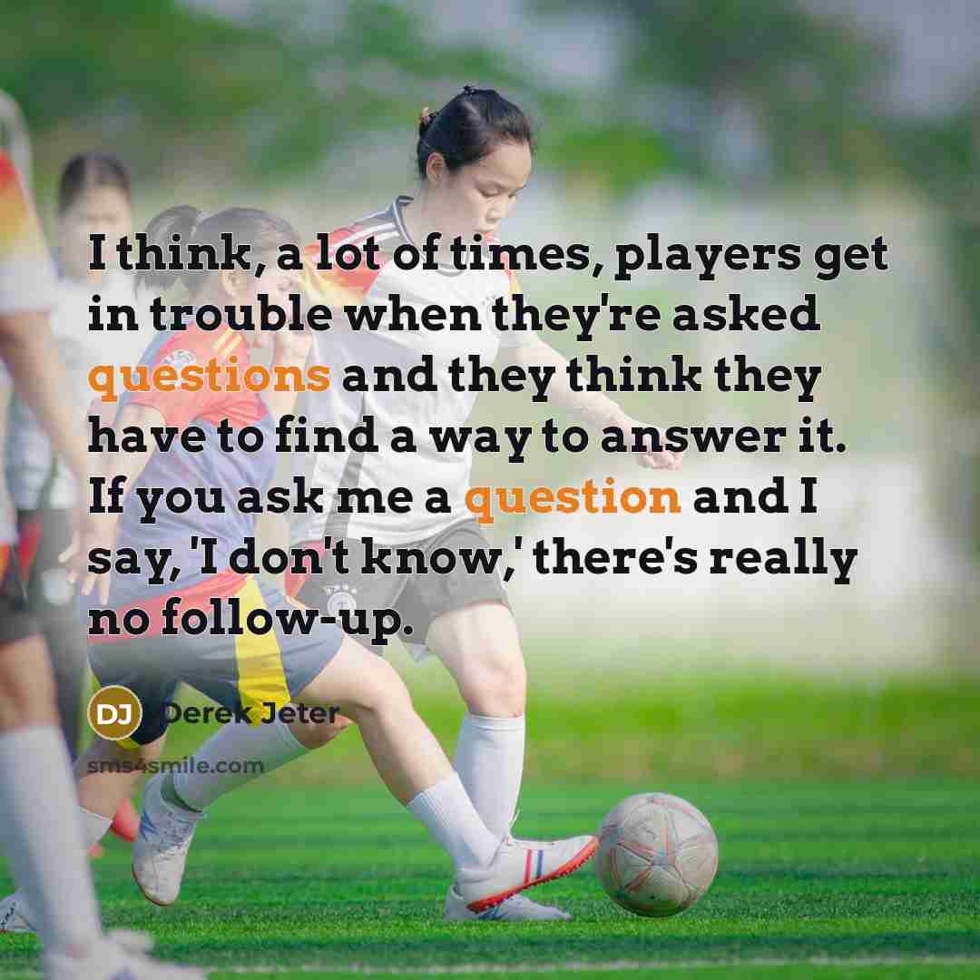 “I think, a lot of times, players get in trouble when they're asked questions and they think they have to find a way to answer it. If you ask me a question and I say, 'I don't know,' there's really no follow-up.” quote by Derek Jeter