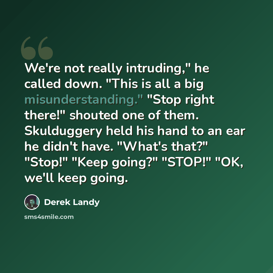 “We're not really intruding," he called down. "This is all a big misunderstanding." "Stop right there!" shouted one of them. Skulduggery held his hand to an ear he didn't have. "What's that?" "Stop!" "Keep going?" "STOP!" "OK, we'll keep going.” quote by Derek Landy