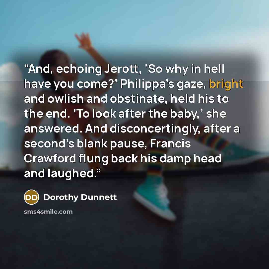 “And, echoing Jerott, ‘So why in hell have you come?’ Philippa’s gaze, bright and owlish and obstinate, held his to the end. ‘To look after the baby,’ she answered. And disconcertingly, after a second’s blank pause, Francis Crawford flung back his damp head and laughed.” quote by Dorothy Dunnett