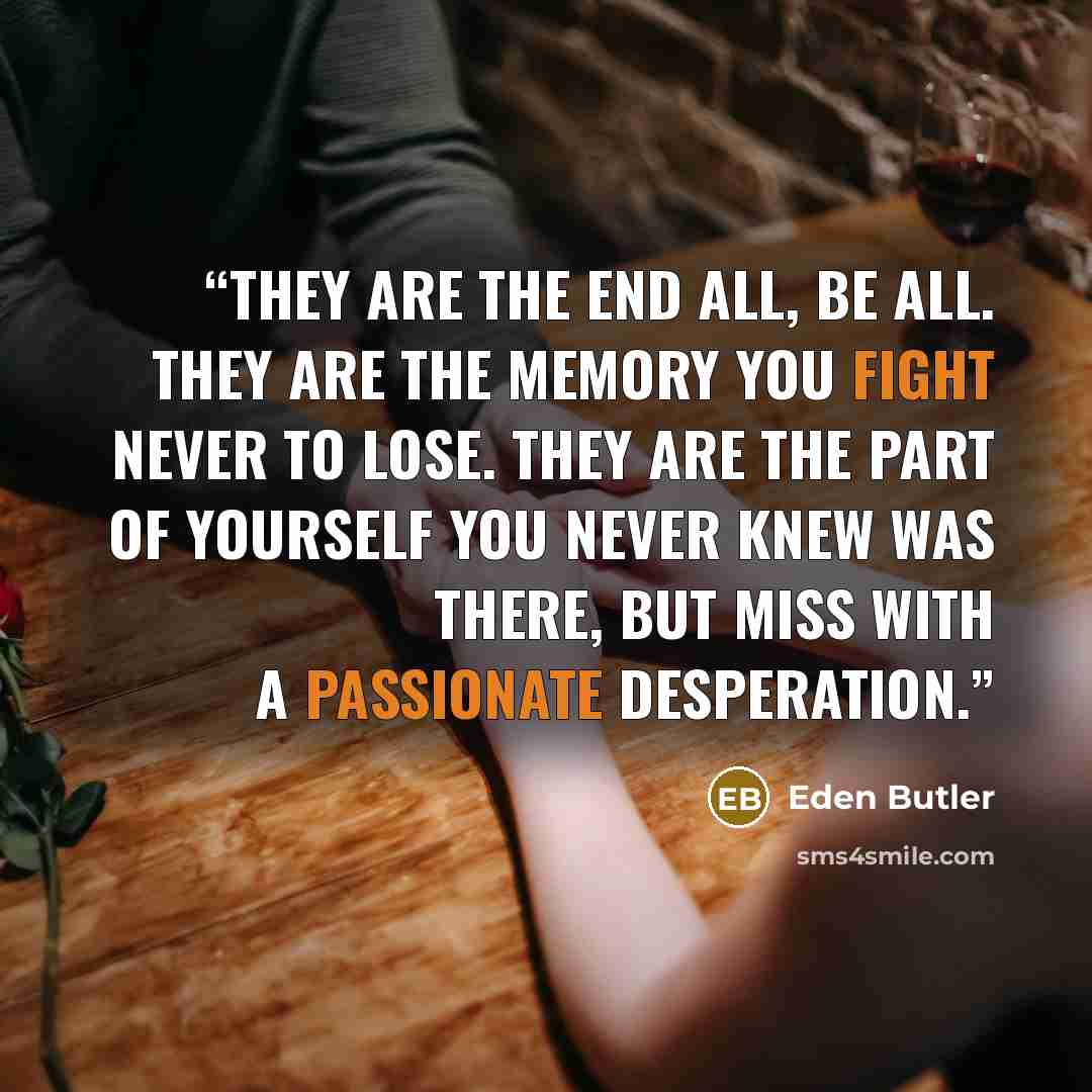 “They are the end all, be all. They are the memory you fight never to lose. They are the part of yourself you never knew was there, but miss with a passionate desperation.” quote by Eden Butler