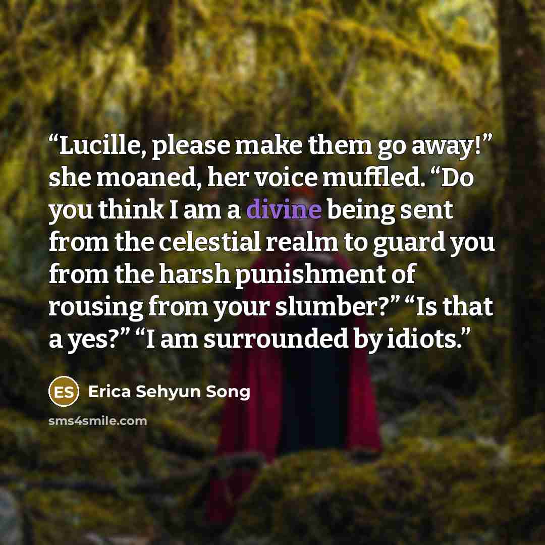 “Lucille, please make them go away!” she moaned, her voice muffled. “Do you think I am a divine being sent from the celestial realm to guard you from the harsh punishment of rousing from your slumber?” “Is that a yes?” “I am surrounded by idiots.” quote by Erica Sehyun Song