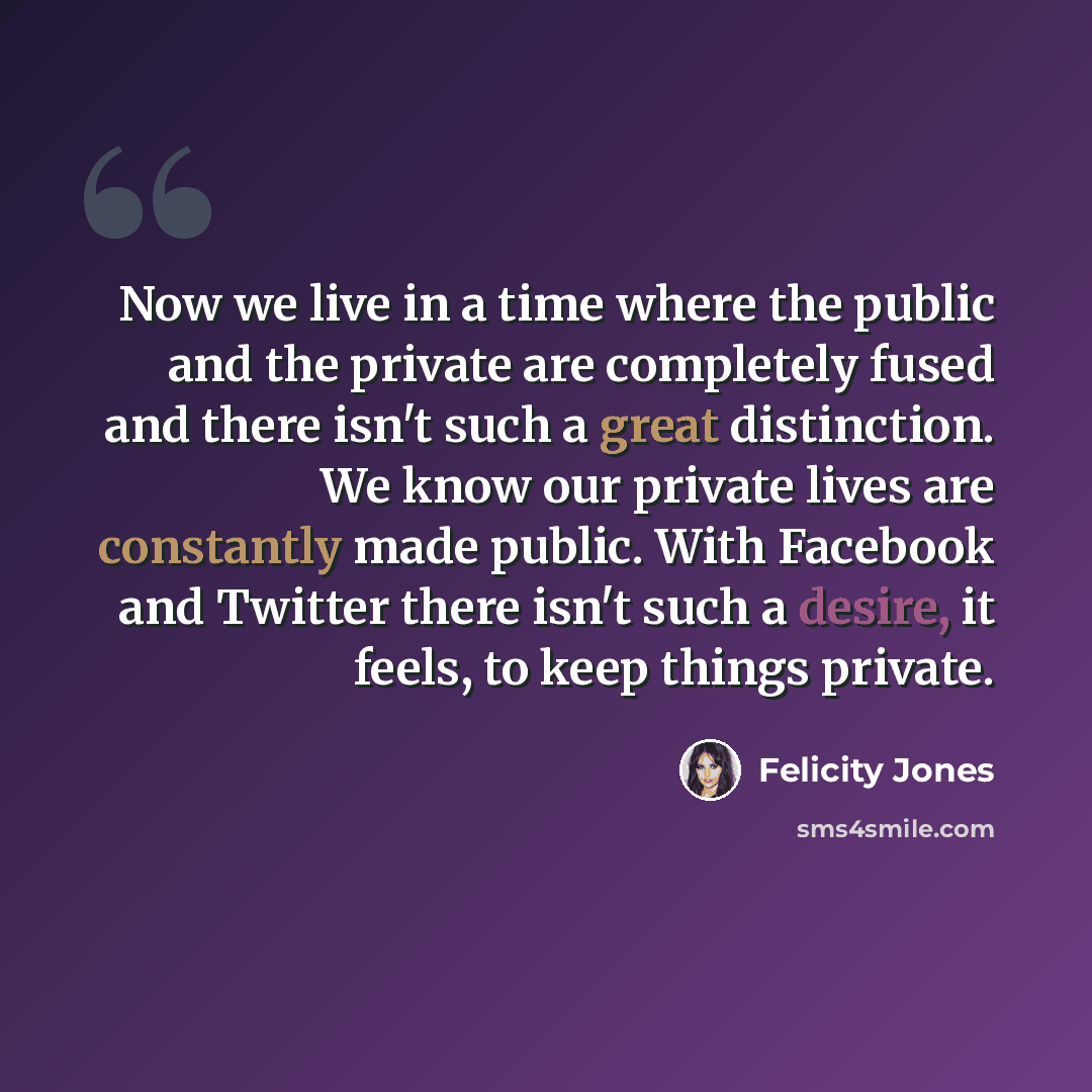 “Now we live in a time where the public and the private are completely fused and there isn't such a great distinction. We know our private lives are constantly made public. With Facebook and Twitter there isn't such a desire, it feels, to keep things private.” quote by Felicity Jones