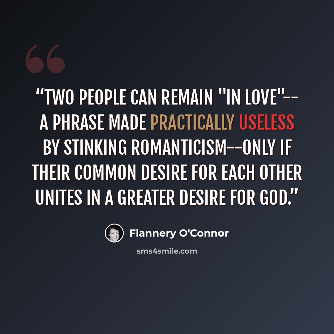 “Two people can remain "in love"-- a phrase made practically useless by stinking romanticism--only if their common desire for each other unites in a greater desire for God.” quote by Flannery O'Connor