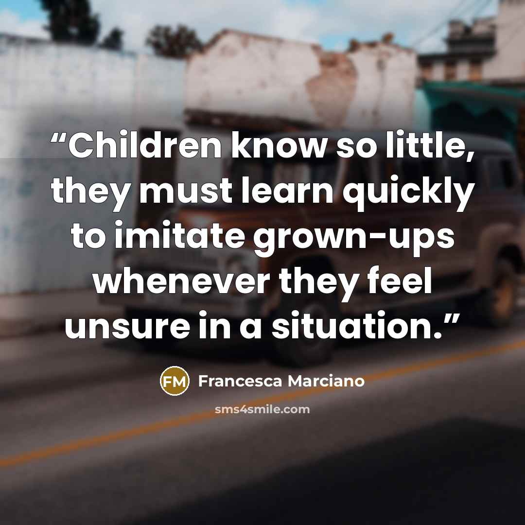 “Children know so little, they must learn quickly to imitate grown-ups whenever they feel unsure in a situation.” quote by Francesca Marciano