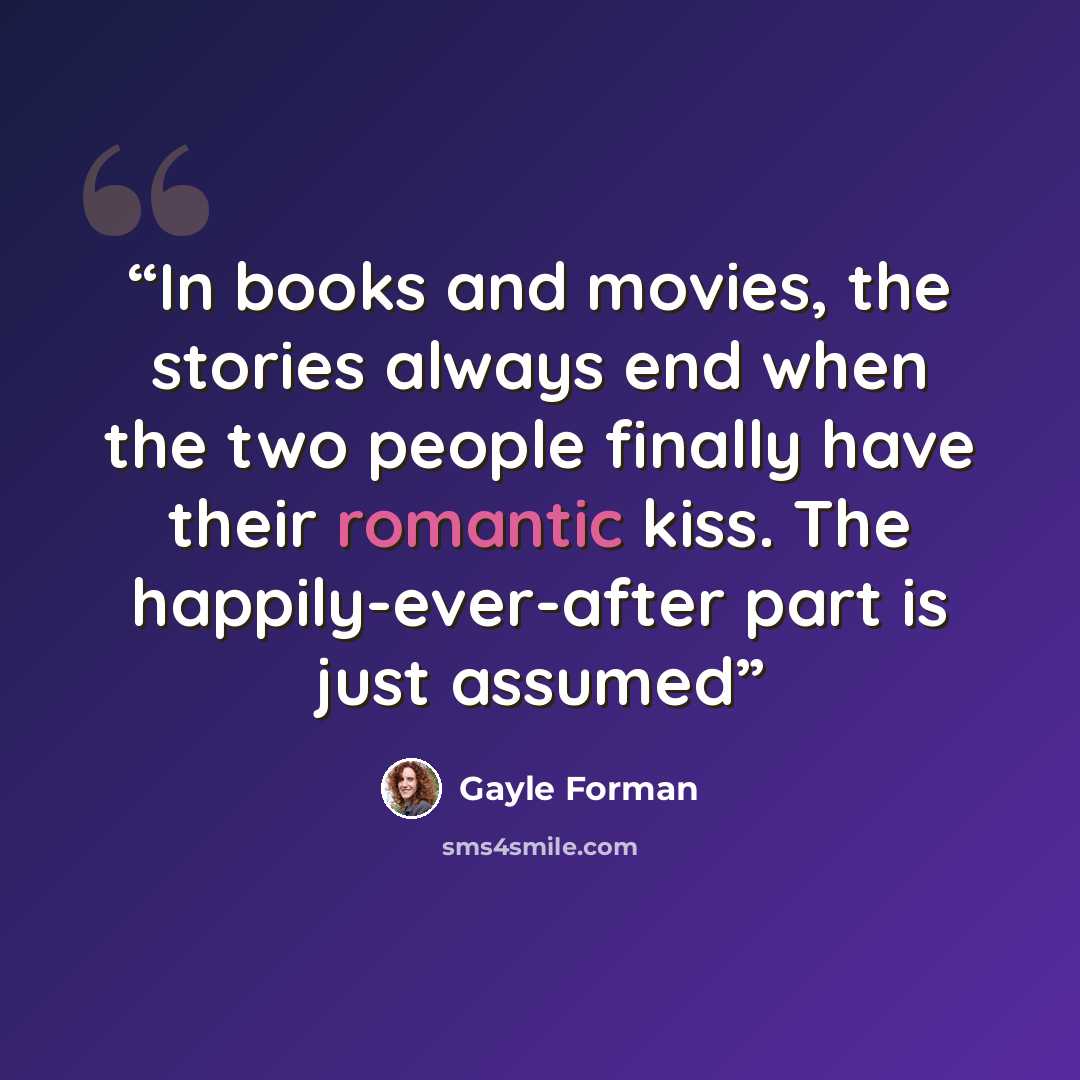 “In books and movies, the stories always end when the two people finally have their romantic kiss. The happily-ever-after part is just assumed” quote by Gayle Forman