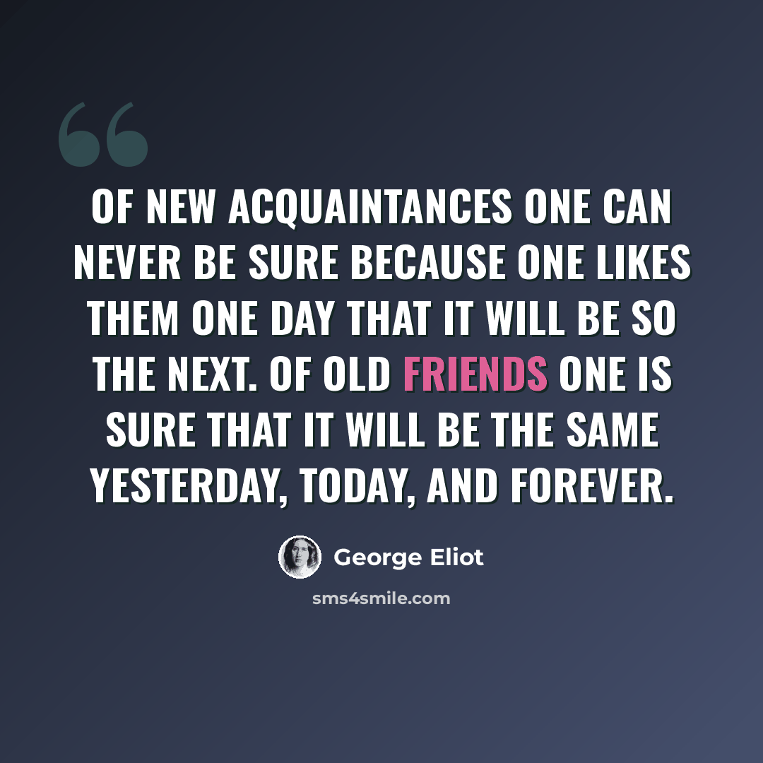 “Of new acquaintances one can never be sure because one likes them one day that it will be so the next. Of old friends one is sure that it will be the same yesterday, today, and forever.” quote by George Eliot