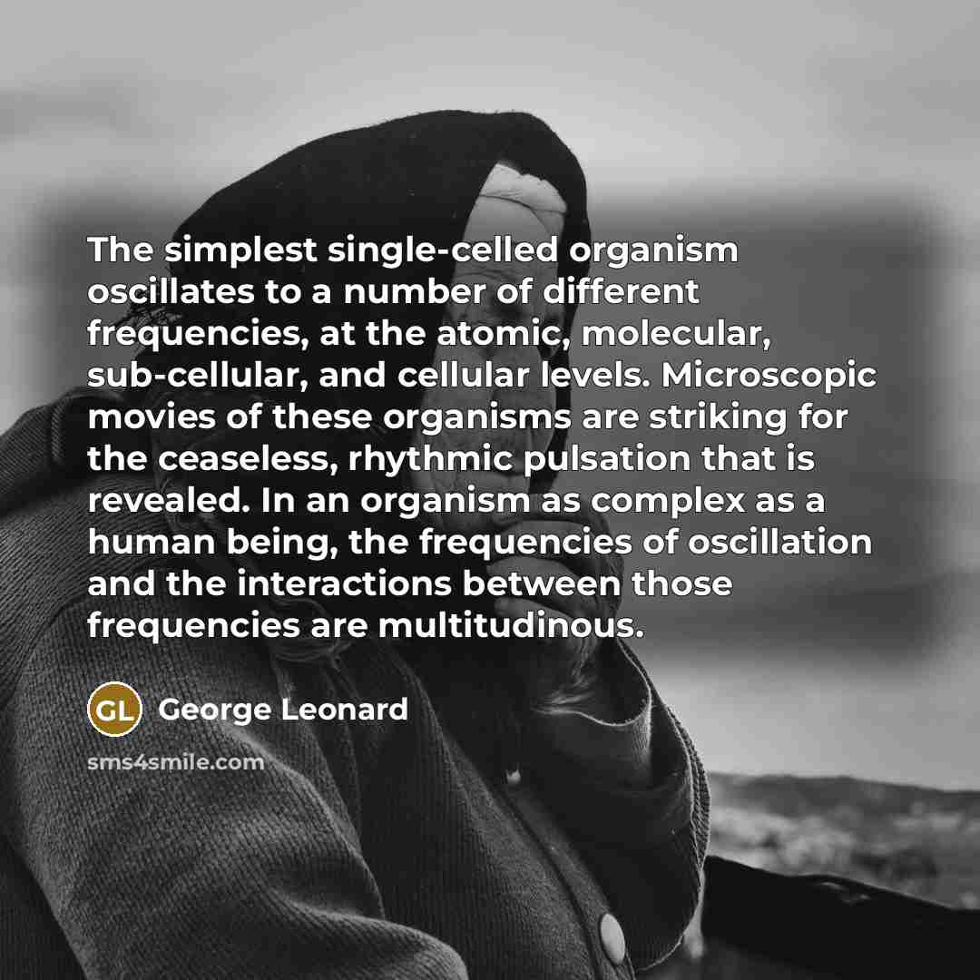 “The simplest single-celled organism oscillates to a number of different frequencies, at the atomic, molecular, sub-cellular, and cellular levels. Microscopic movies of these organisms are striking for the ceaseless, rhythmic pulsation that is revealed. In an organism as complex as a human being…” quote by George Leonard