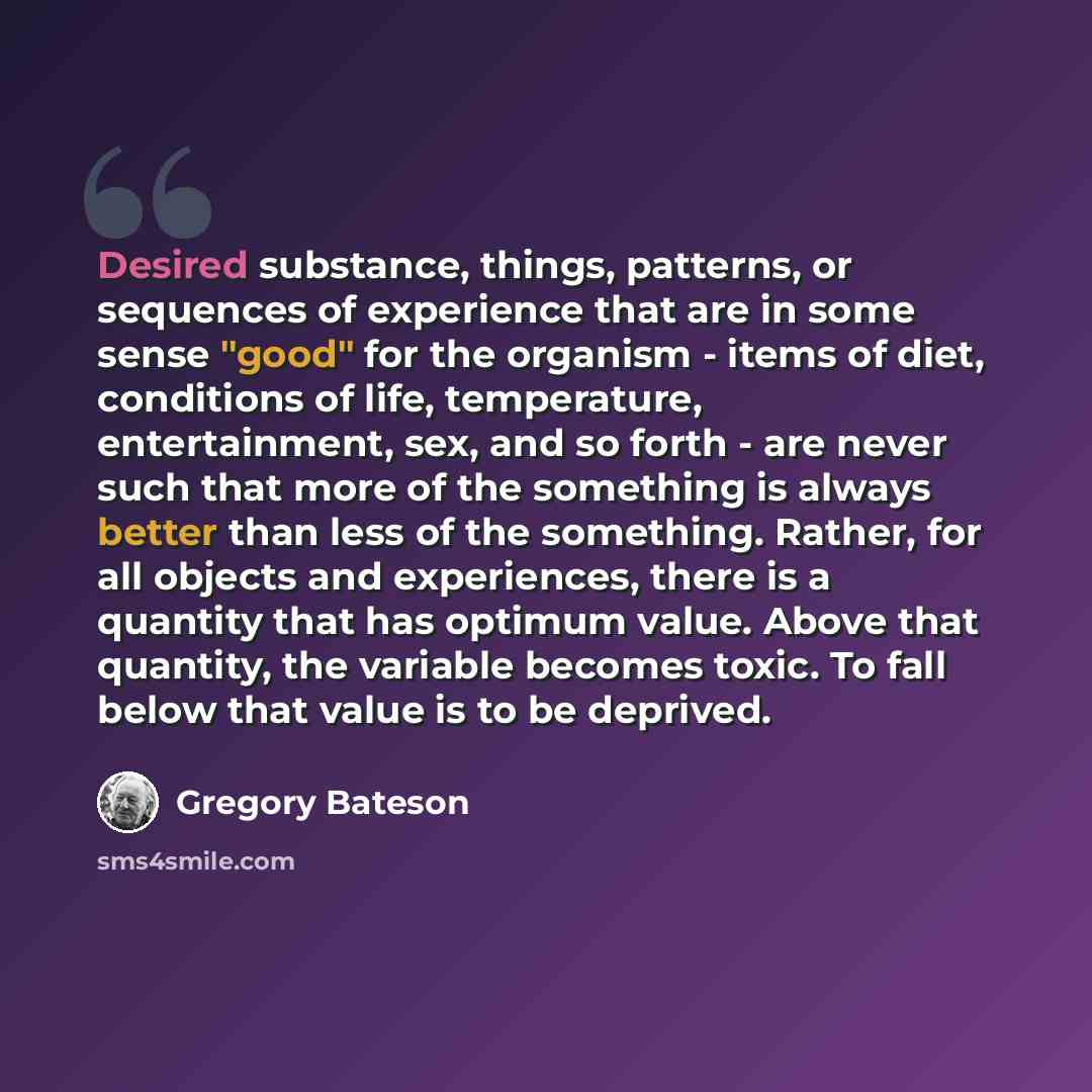 “Desired substance, things, patterns, or sequences of experience that are in some sense "good" for the organism - items of diet, conditions of life, temperature, entertainment, sex, and so forth - are never such that more of the something is always better than less of the something. Rather, for all…” quote by Gregory Bateson