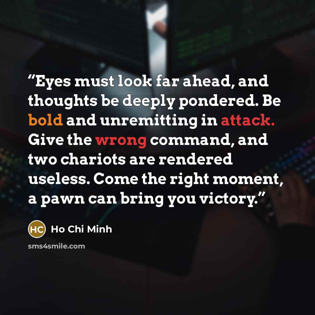 “Eyes must look far ahead, and thoughts be deeply pondered. Be bold and unremitting in attack. Give the wrong command, and two chariots are rendered useless. Come the right moment, a pawn can bring you victory.” quote by Hồ Chí Minh