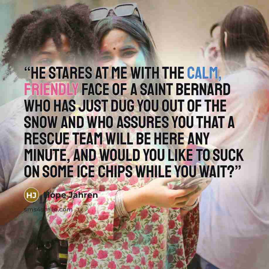 “He stares at me with the calm, friendly face of a Saint Bernard who has just dug you out of the snow and who assures you that a rescue team will be here any minute, and would you like to suck on some ice chips while you wait?” quote by Hope Jahren