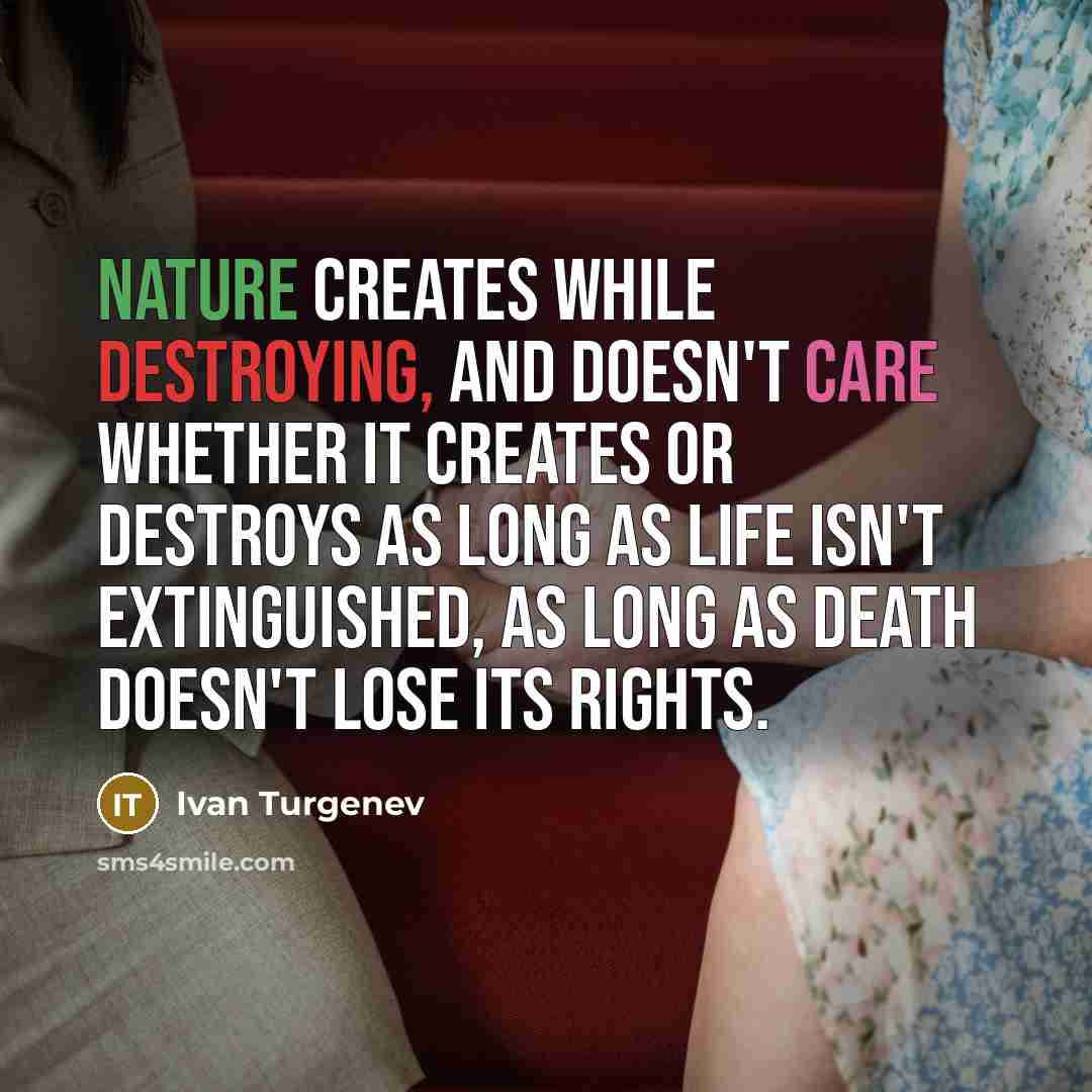 “Nature creates while destroying, and doesn't care whether it creates or destroys as long as life isn't extinguished, as long as death doesn't lose its rights.” quote by Ivan Turgenev