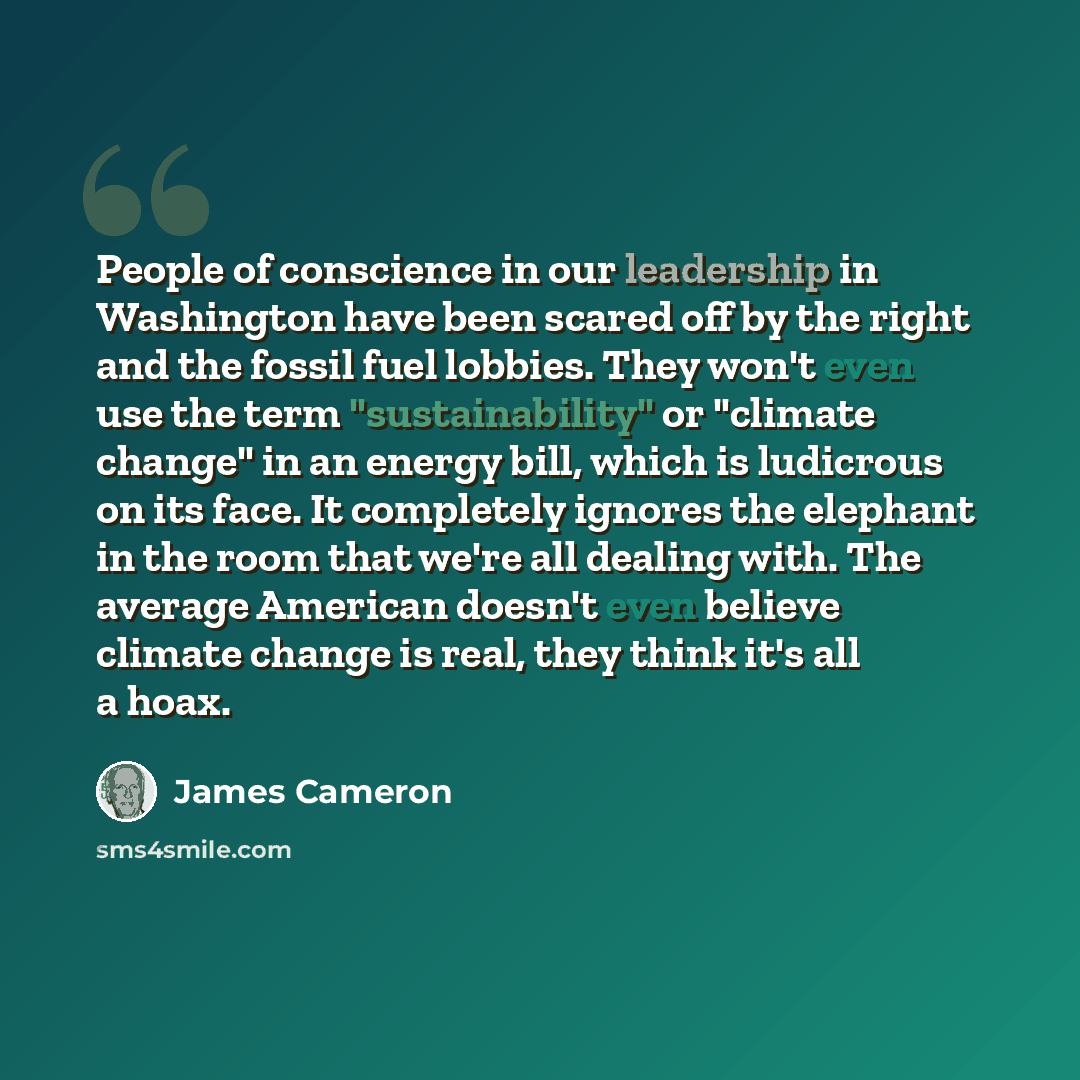 “People of conscience in our leadership in Washington have been scared off by the right and the fossil fuel lobbies. They won't even use the term "sustainability" or "climate change" in an energy bill, which is ludicrous on its face. It completely ignores the elephant in the room that we're all…” quote by James Cameron