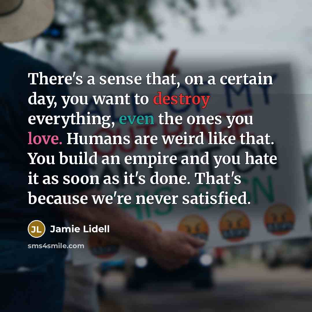 “There's a sense that, on a certain day, you want to destroy everything, even the ones you love. Humans are weird like that. You build an empire and you hate it as soon as it's done. That's because we're never satisfied.” quote by Jamie Lidell