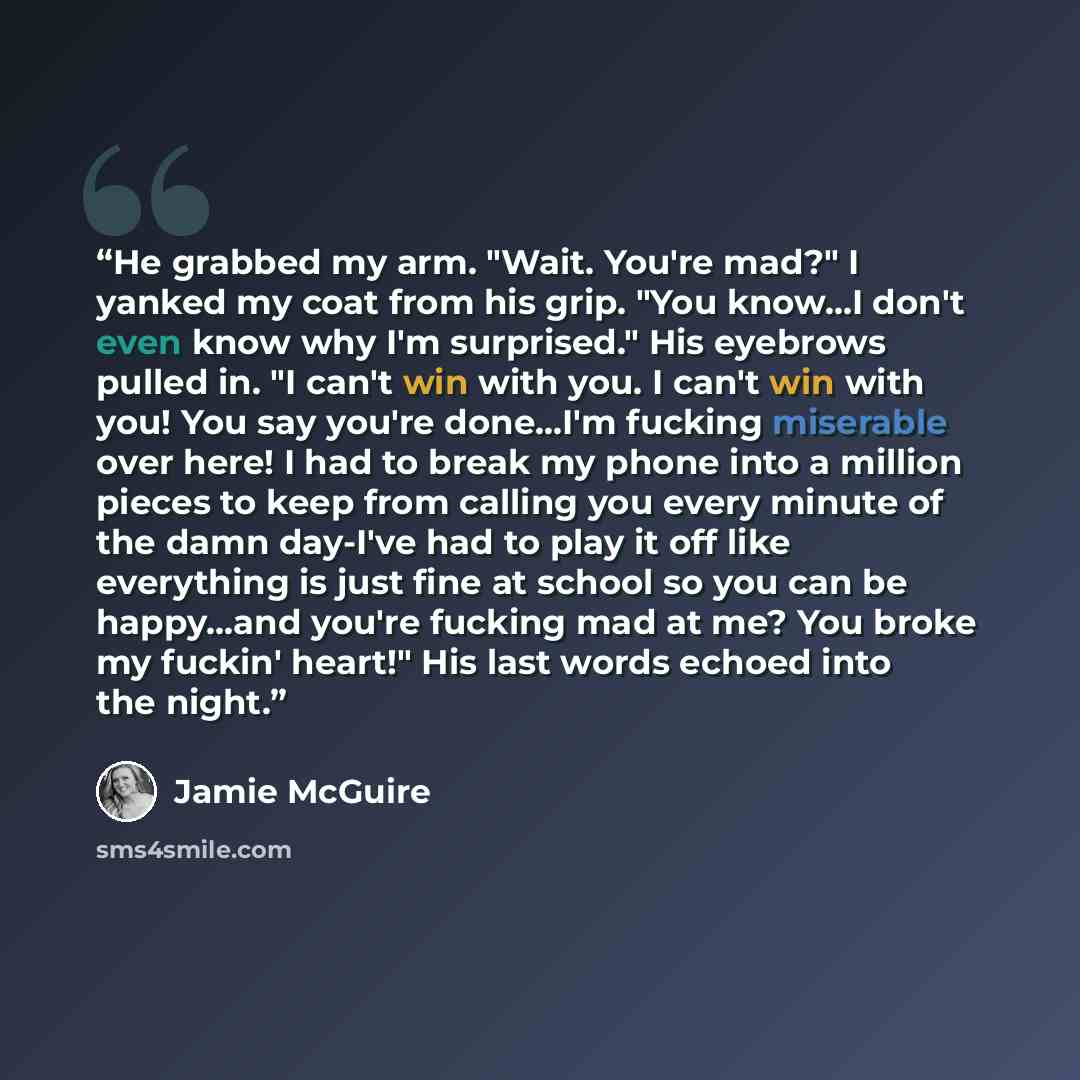 “He grabbed my arm. "Wait. You're mad?" I yanked my coat from his grip. "You know...I don't even know why I'm surprised." His eyebrows pulled in. "I can't win with you. I can't win with you! You say you're done...I'm fucking miserable over here! I had to break my phone into a million pieces to keep…” quote by Jamie McGuire