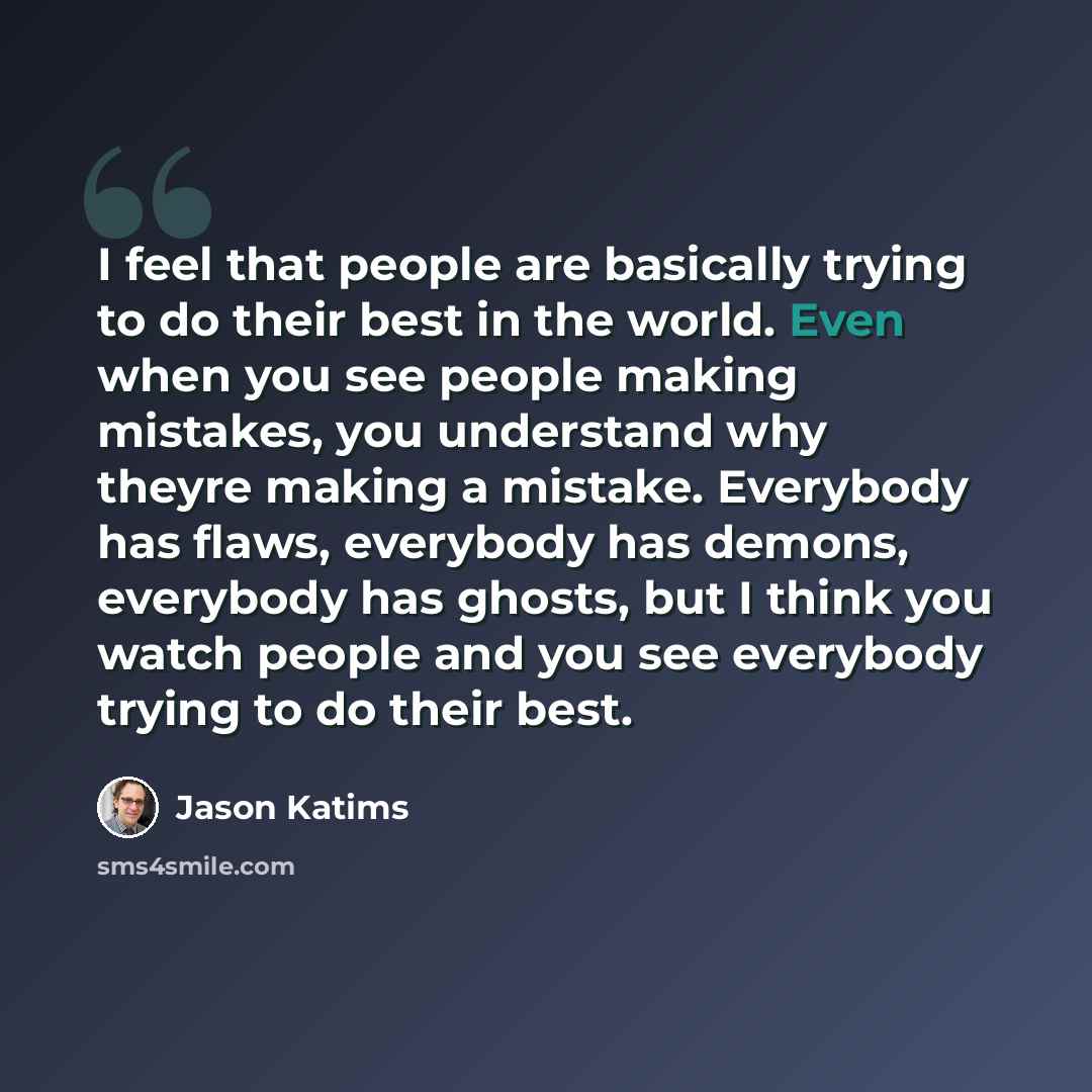 “I feel that people are basically trying to do their best in the world. Even when you see people making mistakes, you understand why theyre making a mistake. Everybody has flaws, everybody has demons, everybody has ghosts, but I think you watch people and you see everybody trying to do their best.” quote by Jason Katims