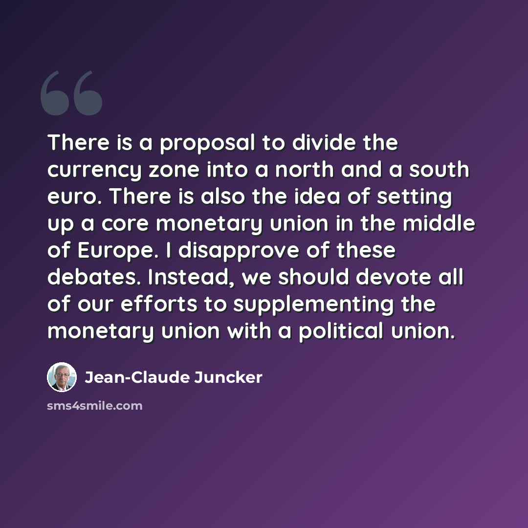 “There is a proposal to divide the currency zone into a north and a south euro. There is also the idea of setting up a core monetary union in the middle of Europe. I disapprove of these debates. Instead, we should devote all of our efforts to supplementing the monetary union with a political union.” quote by Jean-Claude Juncker