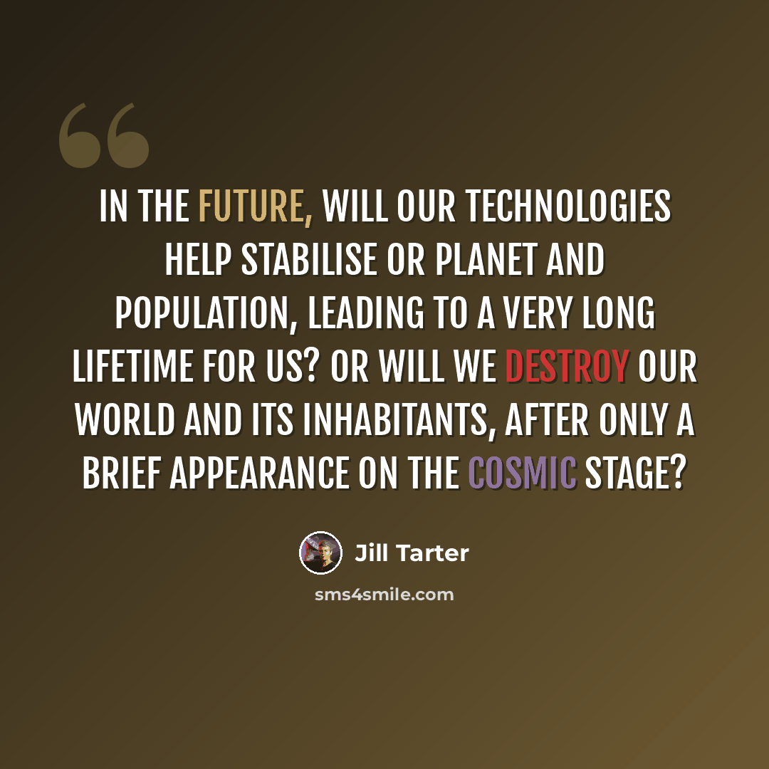 “In the future, will our technologies help stabilise or planet and population, leading to a very long lifetime for us? Or will we destroy our world and its inhabitants, after only a brief appearance on the cosmic stage?” quote by Jill Tarter