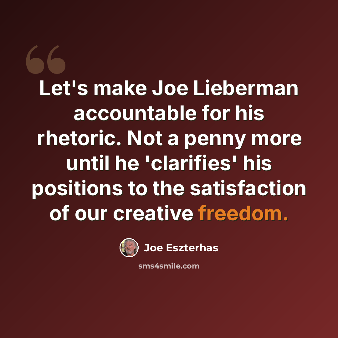 “Let's make Joe Lieberman accountable for his rhetoric. Not a penny more until he 'clarifies' his positions to the satisfaction of our creative freedom.” quote by Joe Eszterhas