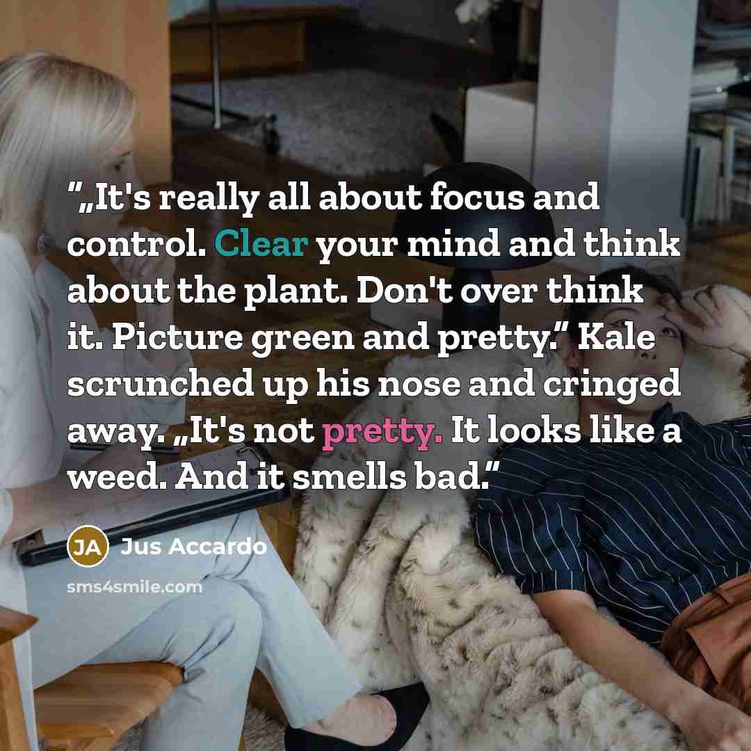 “„It's really all about focus and control. Clear your mind and think about the plant. Don't over think it. Picture green and pretty.” Kale scrunched up his nose and cringed away. „It's not pretty. It looks like a weed. And it smells bad.” quote by Jus Accardo