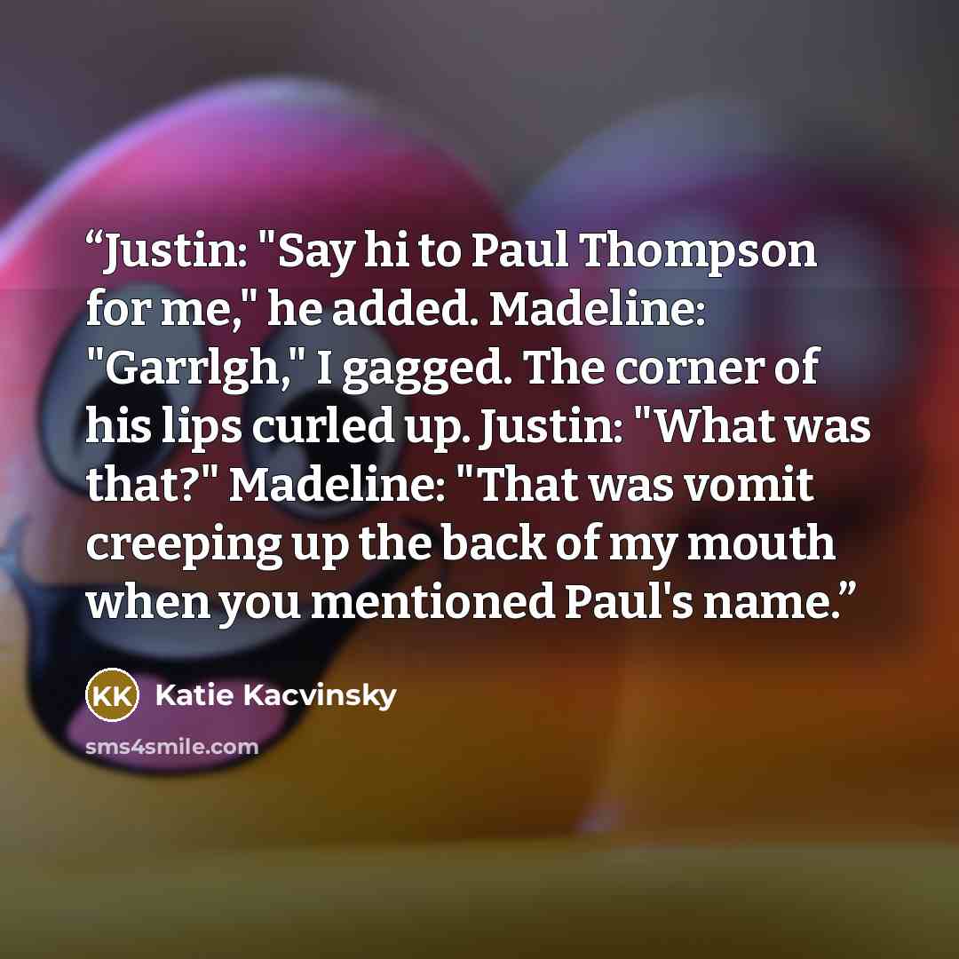 “Justin: "Say hi to Paul Thompson for me," he added. Madeline: "Garrlgh," I gagged. The corner of his lips curled up. Justin: "What was that?" Madeline: "That was vomit creeping up the back of my mouth when you mentioned Paul's name.” quote by Katie Kacvinsky