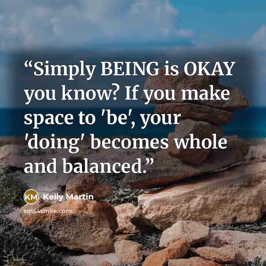 “Simply BEING is OKAY you know? If you make space to 'be', your 'doing' becomes whole and balanced.” quote by Kelly Martin