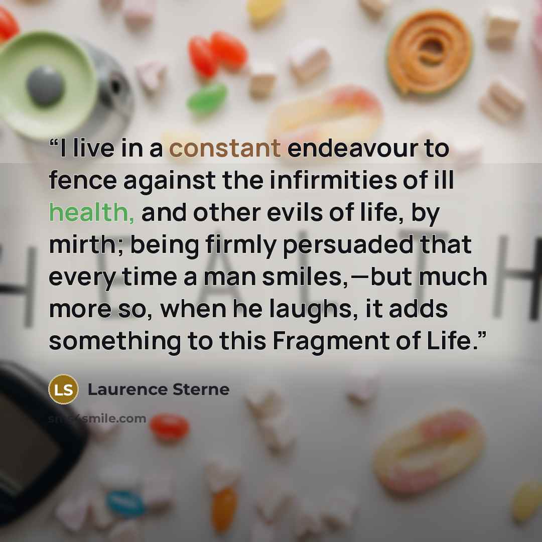 “I live in a constant endeavour to fence against the infirmities of ill health, and other evils of life, by mirth; being firmly persuaded that every time a man smiles,—but much more so, when he laughs, it adds something to this Fragment of Life.” quote by Laurence Sterne