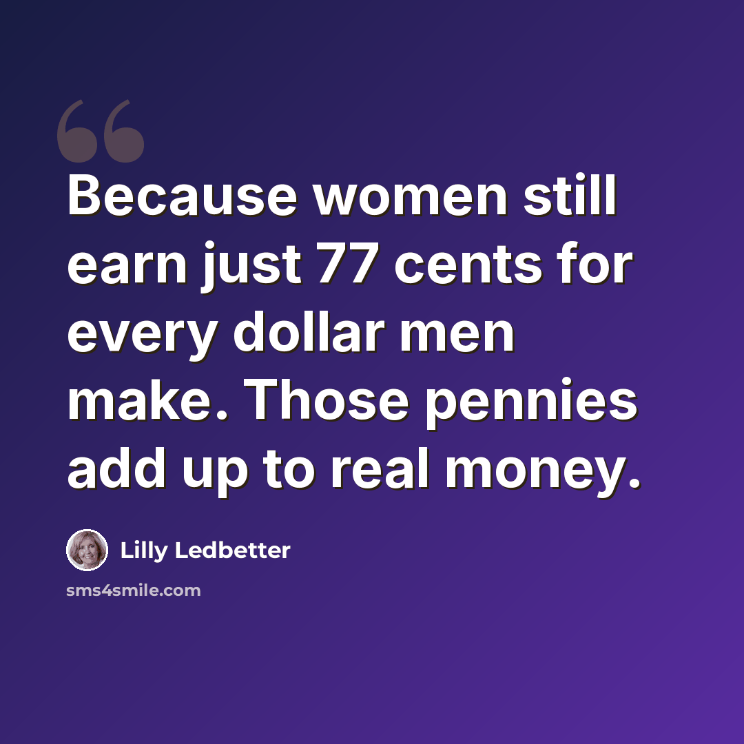 “Because women still earn just 77 cents for every dollar men make. Those pennies add up to real money.” quote by Lilly Ledbetter