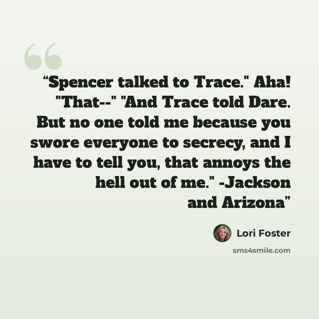 “Spencer talked to Trace." Aha! "That--" "And Trace told Dare. But no one told me because you swore everyone to secrecy, and I have to tell you, that annoys the hell out of me." -Jackson and Arizona” quote by Lori Foster