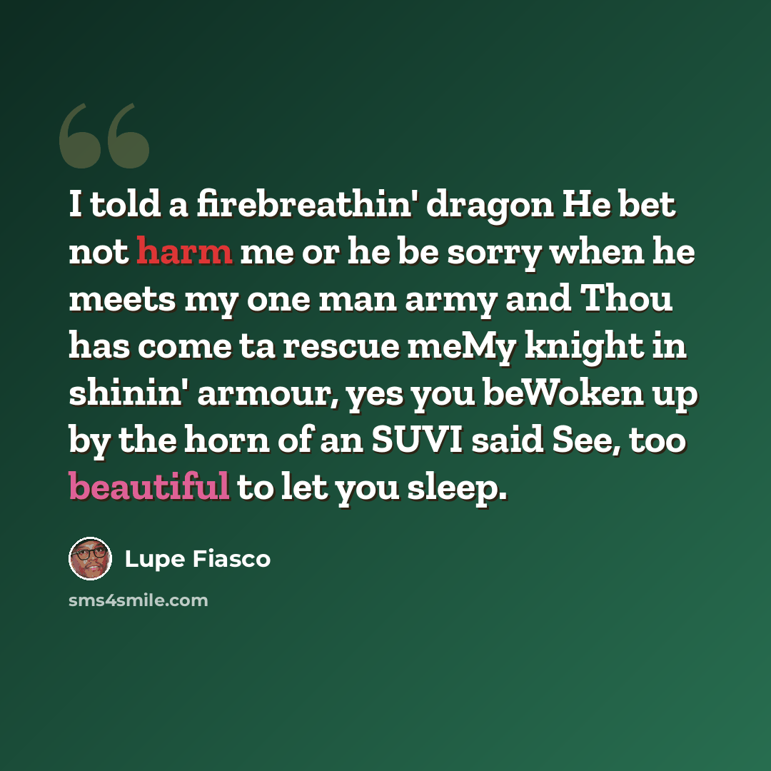 “I told a firebreathin' dragon He bet not harm me or he be sorry when he meets my one man army and Thou has come ta rescue meMy knight in shinin' armour, yes you beWoken up by the horn of an SUVI said See, too beautiful to let you sleep.” quote by Lupe Fiasco