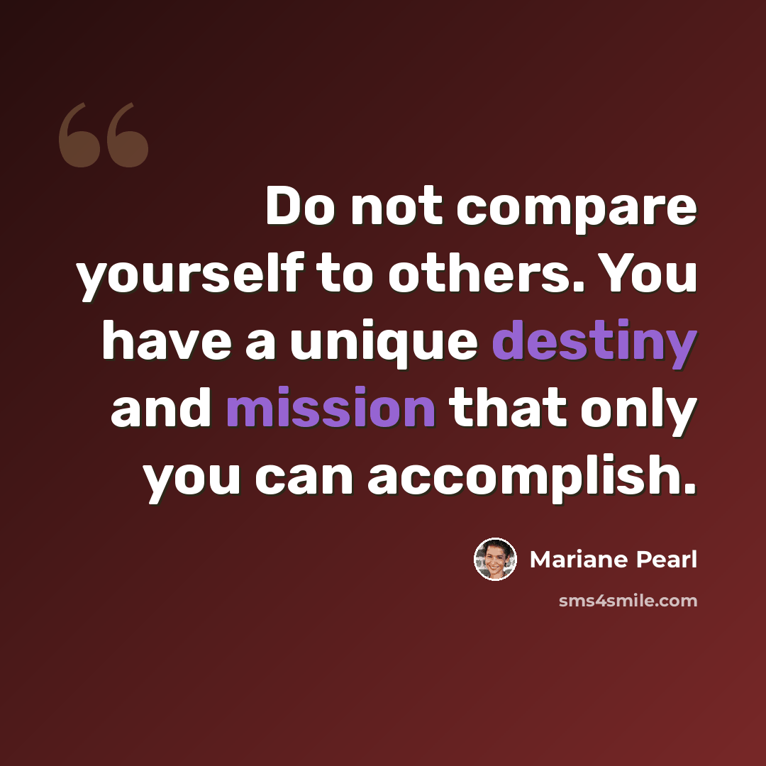 “Do not compare yourself to others. You have a unique destiny and mission that only you can accomplish.” quote by Mariane Pearl