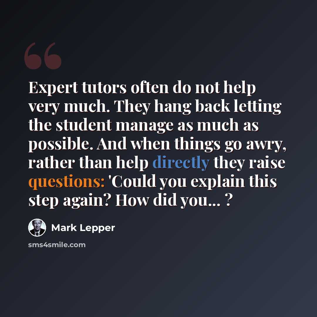 “Expert tutors often do not help very much. They hang back letting the student manage as much as possible. And when things go awry, rather than help directly they raise questions: 'Could you explain this step again? How did you... ?” quote by Mark Lepper