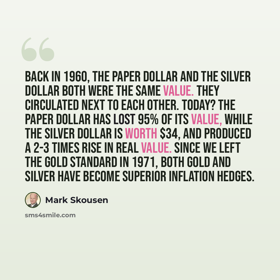 “Back in 1960, the paper dollar and the silver dollar both were the same value. They circulated next to each other. Today? The paper dollar has lost 95% of its value, while the silver dollar is worth $34, and produced a 2-3 times rise in real value. Since we left the gold standard in 1971, both…” quote by Mark Skousen
