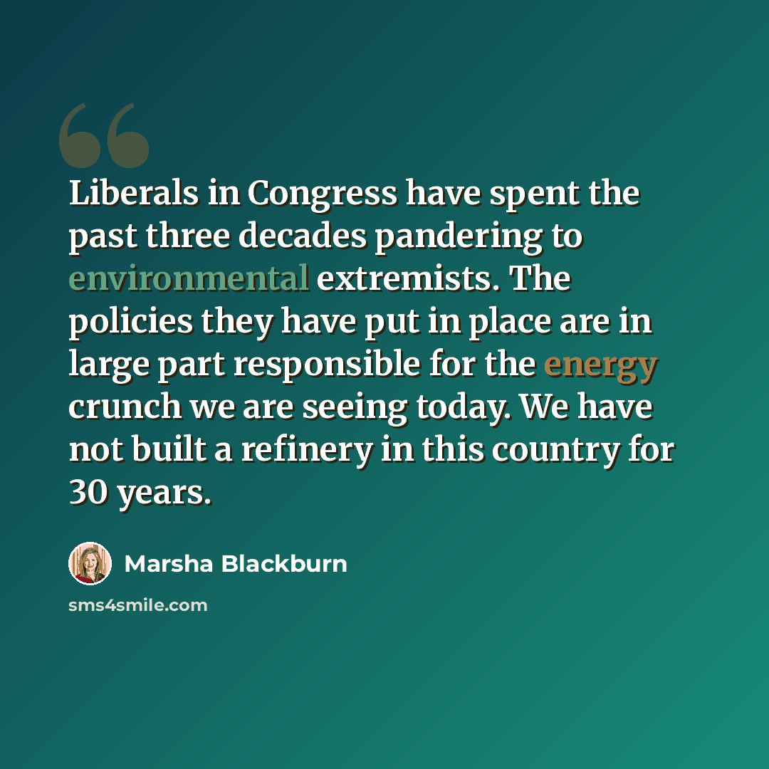 “Liberals in Congress have spent the past three decades pandering to environmental extremists. The policies they have put in place are in large part responsible for the energy crunch we are seeing today. We have not built a refinery in this country for 30 years.” quote by Marsha Blackburn