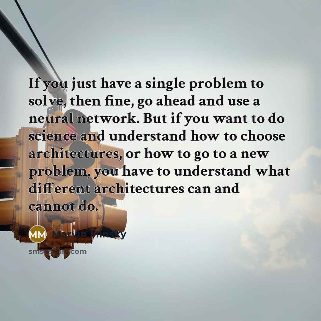 “If you just have a single problem to solve, then fine, go ahead and use a neural network. But if you want to do science and understand how to choose architectures, or how to go to a new problem, you have to understand what different architectures can and cannot do.” quote by Marvin Minsky