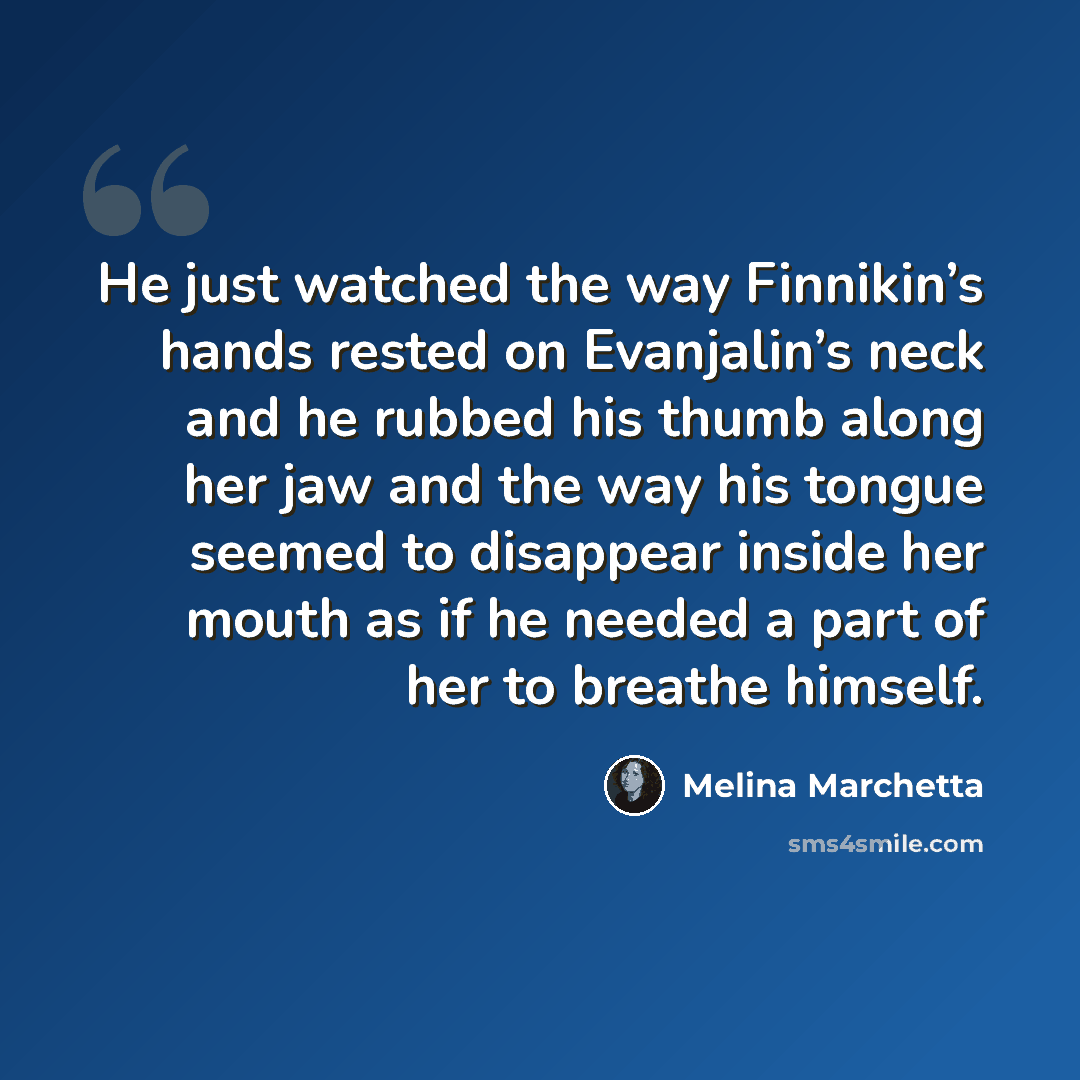 “He just watched the way Finnikin’s hands rested on Evanjalin’s neck and he rubbed his thumb along her jaw and the way his tongue seemed to disappear inside her mouth as if he needed a part of her to breathe himself.” quote by Melina Marchetta