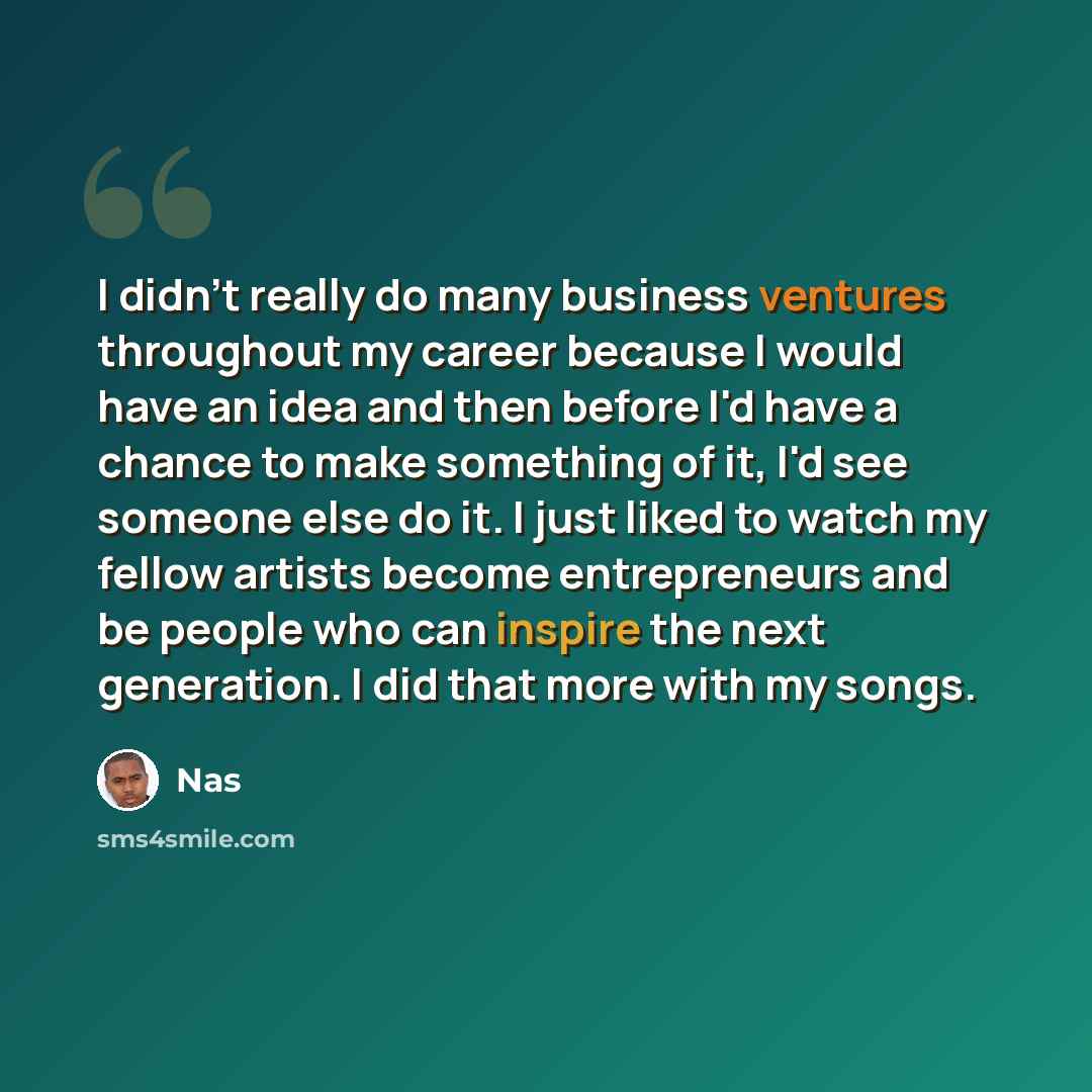 “I didn't really do many business ventures throughout my career because I would have an idea and then before I'd have a chance to make something of it, I'd see someone else do it. I just liked to watch my fellow artists become entrepreneurs and be people who can inspire the next generation. I did…” quote by Nas
