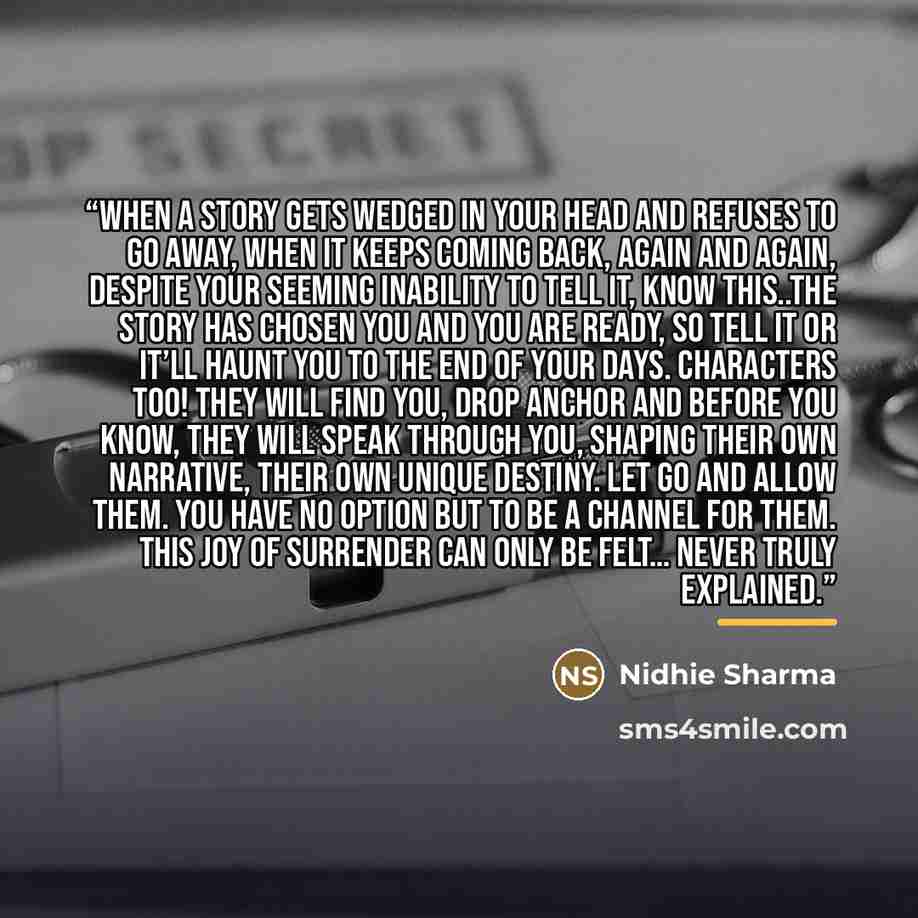 “When a story gets wedged in your head and refuses to go away, when it keeps coming back, again and again, despite your seeming inability to tell it, know this..the story has chosen you and You are ready, so tell it or it’ll haunt you to the end of your days. Characters too! They will find you…” quote by Nidhie Sharma