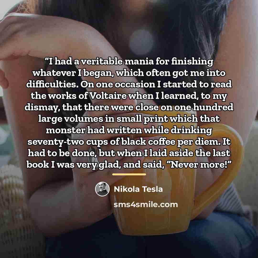 “I had a veritable mania for finishing whatever I began, which often got me into difficulties. On one occasion I started to read the works of Voltaire when I learned, to my dismay, that there were close on one hundred large volumes in small print which that monster had written while drinking…” quote by Nikola Tesla