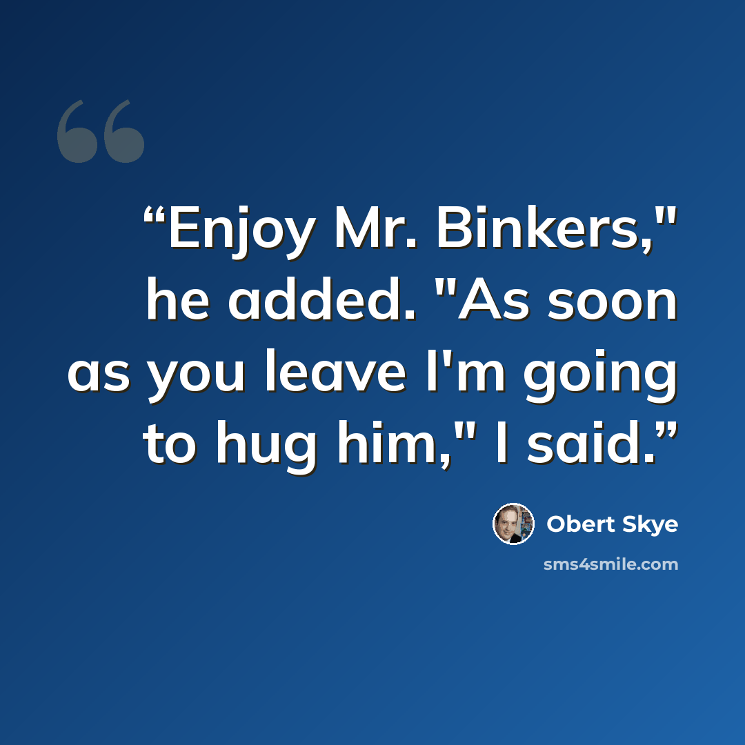 “Enjoy Mr. Binkers," he added. "As soon as you leave I'm going to hug him," I said.” quote by Obert Skye