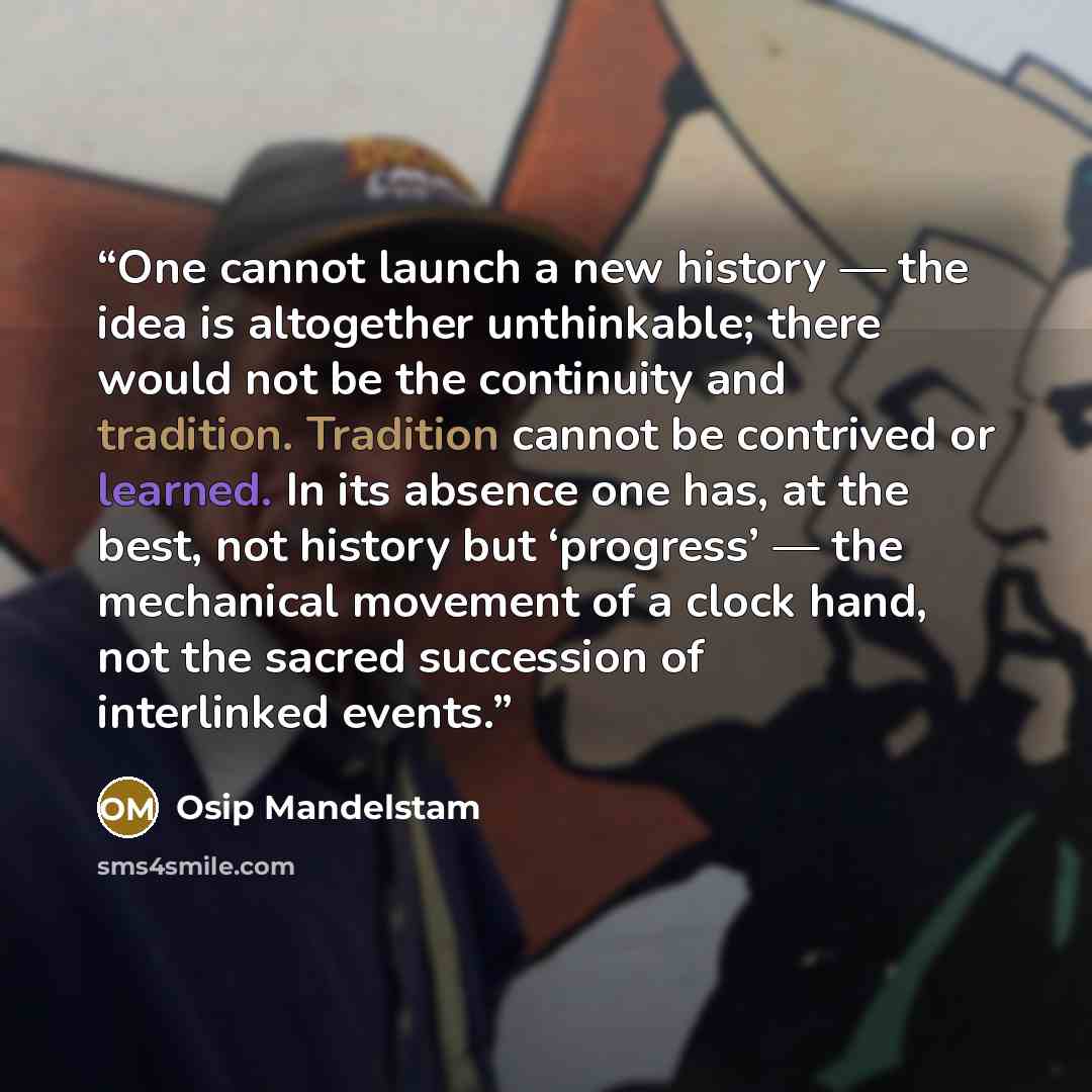 “One cannot launch a new history — the idea is altogether unthinkable; there would not be the continuity and tradition. Tradition cannot be contrived or learned. In its absence one has, at the best, not history but ‘progress’ — the mechanical movement of a clock hand, not the sacred succession of…” quote by Osip Mandelstam