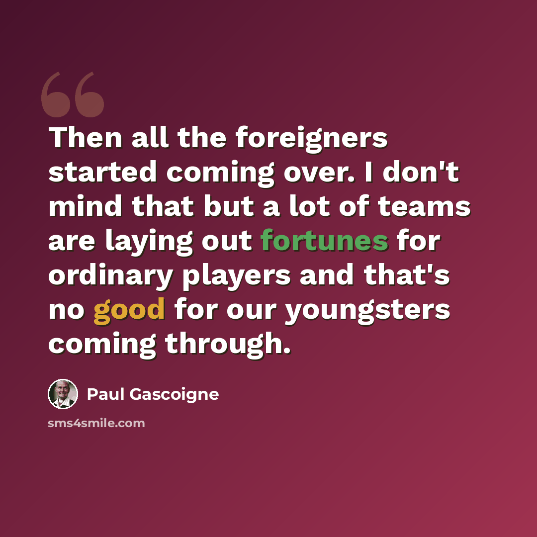 “Then all the foreigners started coming over. I don't mind that but a lot of teams are laying out fortunes for ordinary players and that's no good for our youngsters coming through.” quote by Paul Gascoigne
