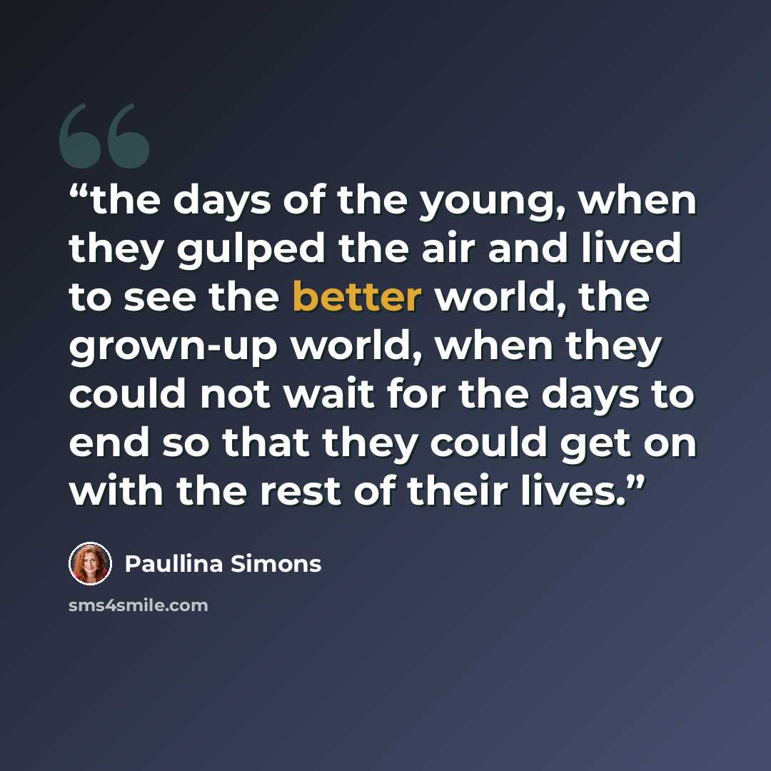“the days of the young, when they gulped the air and lived to see the better world, the grown-up world, when they could not wait for the days to end so that they could get on with the rest of their lives.” quote by Paullina Simons