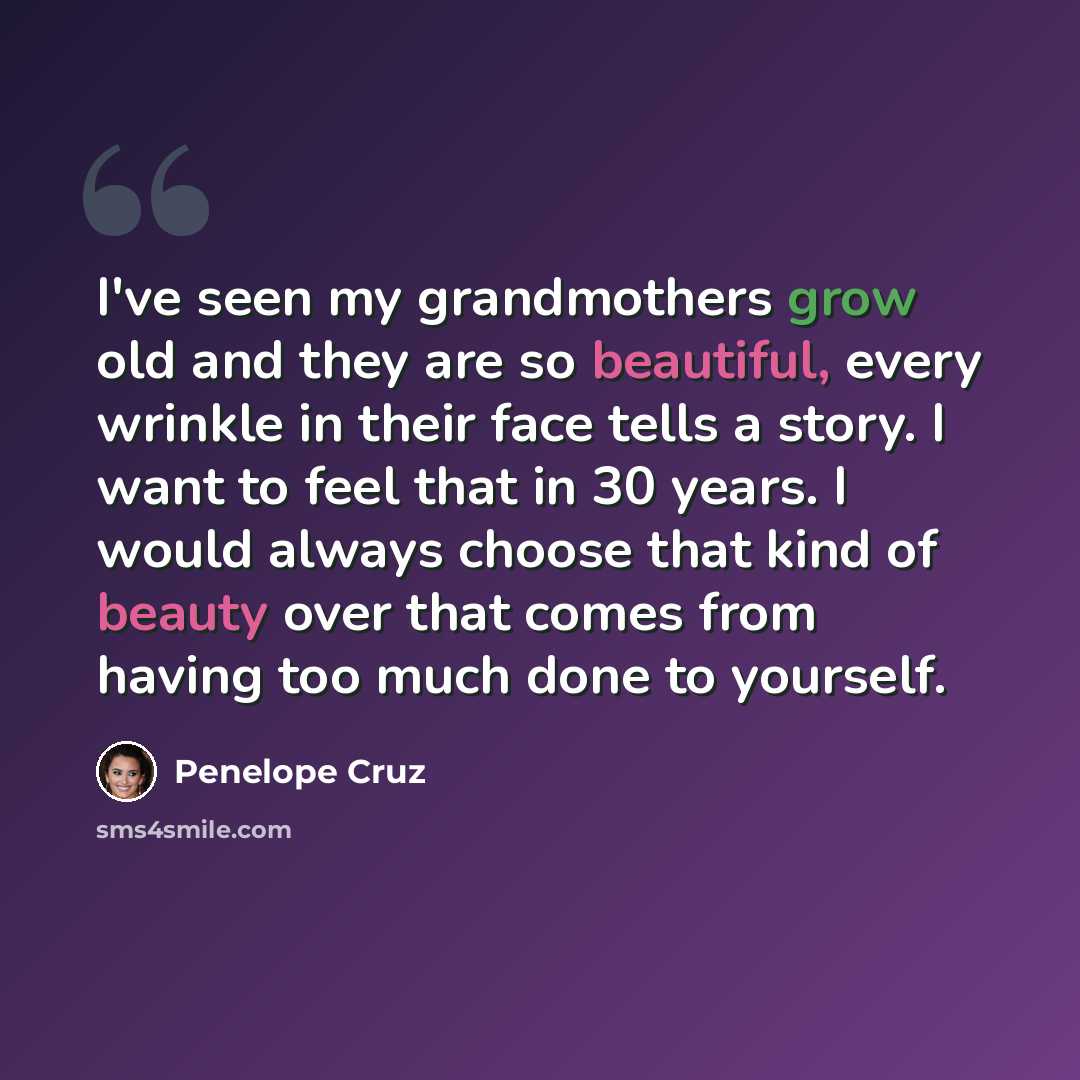 “I've seen my grandmothers grow old and they are so beautiful, every wrinkle in their face tells a story. I want to feel that in 30 years. I would always choose that kind of beauty over that comes from having too much done to yourself.” quote by Penelope Cruz