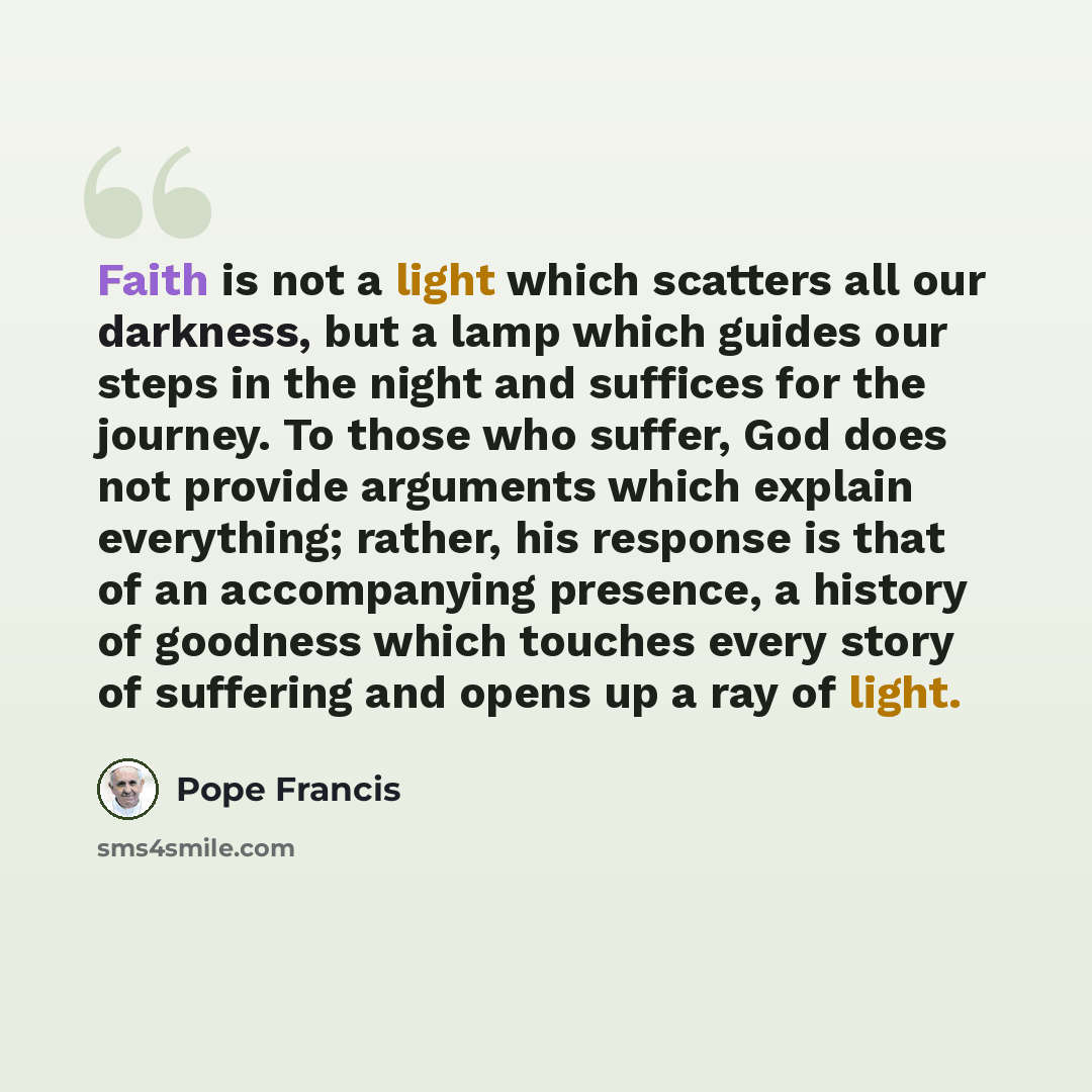 “Faith is not a light which scatters all our darkness, but a lamp which guides our steps in the night and suffices for the journey. To those who suffer, God does not provide arguments which explain everything; rather, his response is that of an accompanying presence, a history of goodness which…” quote by Pope Francis