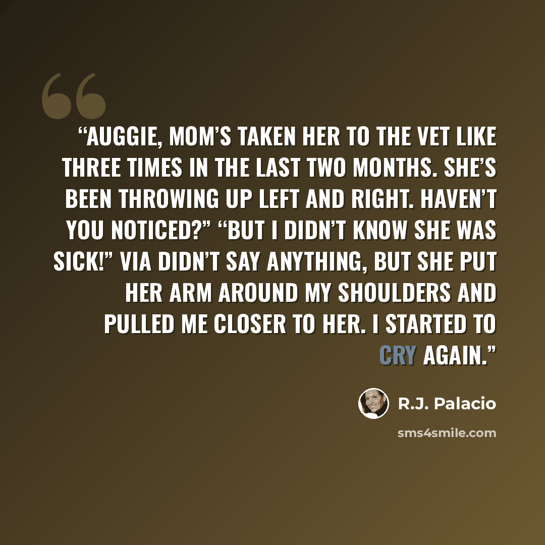 “Auggie, Mom’s taken her to the vet like three times in the last two months. She’s been throwing up left and right. Haven’t you noticed?” “But I didn’t know she was sick!” Via didn’t say anything, but she put her arm around my shoulders and pulled me closer to her. I started to cry again.” quote by R.J. Palacio