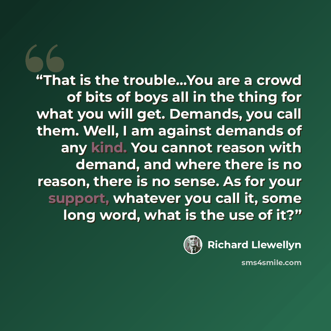 “That is the trouble...You are a crowd of bits of boys all in the thing for what you will get. Demands, you call them. Well, I am against demands of any kind. You cannot reason with demand, and where there is no reason, there is no sense. As for your support, whatever you call it, some long word…” quote by Richard Llewellyn