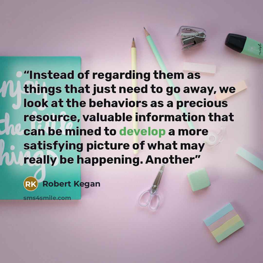 “Instead of regarding them as things that just need to go away, we look at the behaviors as a precious resource, valuable information that can be mined to develop a more satisfying picture of what may really be happening. Another” quote by Robert Kegan