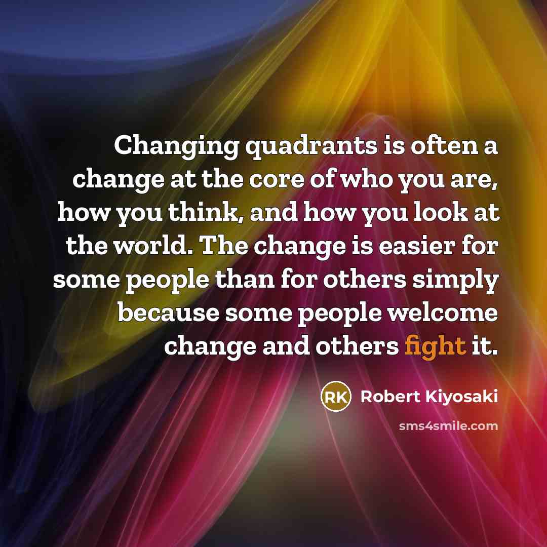“Changing quadrants is often a change at the core of who you are, how you think, and how you look at the world. The change is easier for some people than for others simply because some people welcome change and others fight it.” quote by Robert Kiyosaki