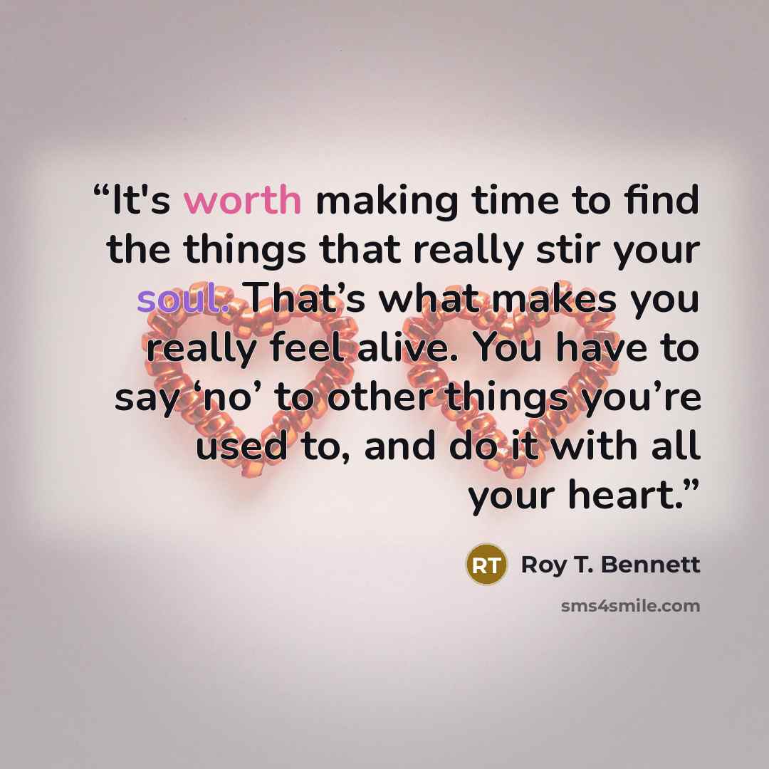 “It's worth making time to find the things that really stir your soul. That’s what makes you really feel alive. You have to say ‘no’ to other things you’re used to, and do it with all your heart.” quote by Roy T. Bennett